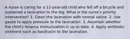 A nurse is caring for a 12-year-old child who fell off a bicycle and sustained a laceration to the leg. What is the nurse's priority intervention? 1. Clean the laceration with normal saline. 2. Use gauze to apply pressure to the laceration. 3. Ascertain whether the child's tetanus immunization is up to date. 4. Apply antibiotic ointment such as bacitracin to the laceration.