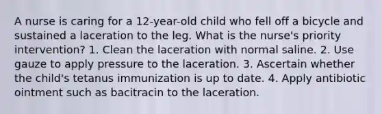 A nurse is caring for a 12-year-old child who fell off a bicycle and sustained a laceration to the leg. What is the nurse's priority intervention? 1. Clean the laceration with normal saline. 2. Use gauze to apply pressure to the laceration. 3. Ascertain whether the child's tetanus immunization is up to date. 4. Apply antibiotic ointment such as bacitracin to the laceration.