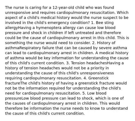 The nurse is caring for a 12-year-old child who was found unresponsive and requires cardiopulmonary resuscitation. Which aspect of a child's medical history would the nurse suspect to be involved in the child's emergency condition? 1. Bee sting allergyHaving a hymenoptera allergy can cause low blood pressure and shock in children if left untreated and therefore could be the cause of cardiopulmonary arrest in this child. This is something the nurse would need to consider. 2. History of asthmaRespiratory failure that can be caused by severe asthma can lead to cardiopulmonary arrest in children. A medical history of asthma would be key information for understanding the cause of this child's current condition. 3. Tension headachesHaving a history of tension headaches would not be a priority in understanding the cause of this child's unresponsiveness requiring cardiopulmonary resuscitation. 4. Greenstick fractureThe child's history of having a greenstick fracture would not be the information required for understanding the child's need for cardiopulmonary resuscitation. 5. Low blood pressureLow blood pressure can lead to shock, which is one of the causes of cardiopulmonary arrest in children. This would therefore be information the nurse needs to know to understand the cause of this child's current condition.