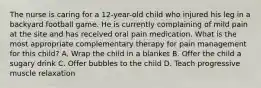 The nurse is caring for a 12-year-old child who injured his leg in a backyard football game. He is currently complaining of mild pain at the site and has received oral pain medication. What is the most appropriate complementary therapy for pain management for this child? A. Wrap the child in a blanket B. Offer the child a sugary drink C. Offer bubbles to the child D. Teach progressive muscle relaxation