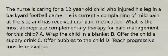 The nurse is caring for a 12-year-old child who injured his leg in a backyard football game. He is currently complaining of mild pain at the site and has received oral pain medication. What is the most appropriate complementary therapy for pain management for this child? A. Wrap the child in a blanket B. Offer the child a sugary drink C. Offer bubbles to the child D. Teach progressive muscle relaxation