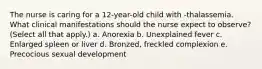 The nurse is caring for a 12-year-old child with -thalassemia. What clinical manifestations should the nurse expect to observe? (Select all that apply.) a. Anorexia b. Unexplained fever c. Enlarged spleen or liver d. Bronzed, freckled complexion e. Precocious sexual development