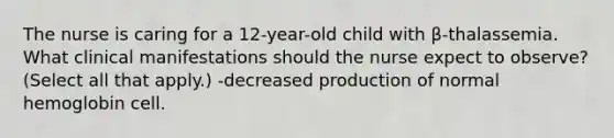 The nurse is caring for a 12-year-old child with β-thalassemia. What clinical manifestations should the nurse expect to observe? (Select all that apply.) -decreased production of normal hemoglobin cell.