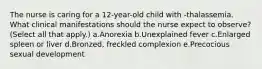 The nurse is caring for a 12-year-old child with -thalassemia. What clinical manifestations should the nurse expect to observe? (Select all that apply.) a.Anorexia b.Unexplained fever c.Enlarged spleen or liver d.Bronzed, freckled complexion e.Precocious sexual development