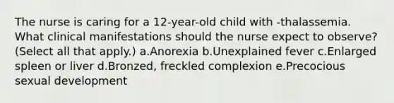 The nurse is caring for a 12-year-old child with -thalassemia. What clinical manifestations should the nurse expect to observe? (Select all that apply.) a.Anorexia b.Unexplained fever c.Enlarged spleen or liver d.Bronzed, freckled complexion e.Precocious sexual development