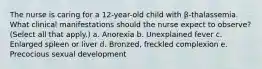 The nurse is caring for a 12-year-old child with β-thalassemia. What clinical manifestations should the nurse expect to observe? (Select all that apply.) a. Anorexia b. Unexplained fever c. Enlarged spleen or liver d. Bronzed, freckled complexion e. Precocious sexual development