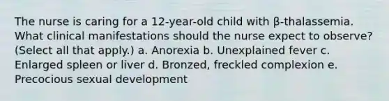 The nurse is caring for a 12-year-old child with β-thalassemia. What clinical manifestations should the nurse expect to observe? (Select all that apply.) a. Anorexia b. Unexplained fever c. Enlarged spleen or liver d. Bronzed, freckled complexion e. Precocious sexual development