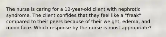 The nurse is caring for a 12-year-old client with nephrotic syndrome. The client confides that they feel like a "freak" compared to their peers because of their weight, edema, and moon face. Which response by the nurse is most appropriate?