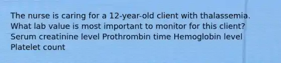 The nurse is caring for a 12-year-old client with thalassemia. What lab value is most important to monitor for this client? Serum creatinine level Prothrombin time Hemoglobin level Platelet count