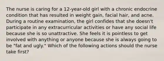 The nurse is caring for a 12-year-old girl with a chronic endocrine condition that has resulted in weight gain, facial hair, and acne. During a routine examination, the girl confides that she doesn't participate in any extracurricular activities or have any social life because she is so unattractive. She feels it is pointless to get involved with anything or anyone because she is always going to be "fat and ugly." Which of the following actions should the nurse take first?