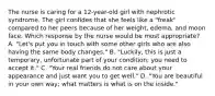 The nurse is caring for a 12-year-old girl with nephrotic syndrome. The girl confides that she feels like a "freak" compared to her peers because of her weight, edema, and moon face. Which response by the nurse would be most appropriate? A. "Let's put you in touch with some other girls who are also having the same body changes." B. "Luckily, this is just a temporary, unfortunate part of your condition; you need to accept it." C. "Your real friends do not care about your appearance and just want you to get well." D. "You are beautiful in your own way; what matters is what is on the inside."