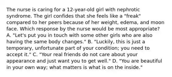 The nurse is caring for a 12-year-old girl with nephrotic syndrome. The girl confides that she feels like a "freak" compared to her peers because of her weight, edema, and moon face. Which response by the nurse would be most appropriate? A. "Let's put you in touch with some other girls who are also having the same body changes." B. "Luckily, this is just a temporary, unfortunate part of your condition; you need to accept it." C. "Your real friends do not care about your appearance and just want you to get well." D. "You are beautiful in your own way; what matters is what is on the inside."