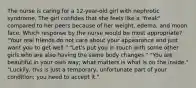 The nurse is caring for a 12-year-old girl with nephrotic syndrome. The girl confides that she feels like a "freak" compared to her peers because of her weight, edema, and moon face. Which response by the nurse would be most appropriate? "Your real friends do not care about your appearance and just want you to get well." "Let's put you in touch with some other girls who are also having the same body changes." "You are beautiful in your own way; what matters is what is on the inside." "Luckily, this is just a temporary, unfortunate part of your condition; you need to accept it."