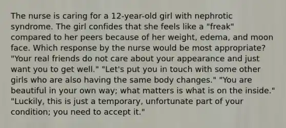 The nurse is caring for a 12-year-old girl with nephrotic syndrome. The girl confides that she feels like a "freak" compared to her peers because of her weight, edema, and moon face. Which response by the nurse would be most appropriate? "Your real friends do not care about your appearance and just want you to get well." "Let's put you in touch with some other girls who are also having the same body changes." "You are beautiful in your own way; what matters is what is on the inside." "Luckily, this is just a temporary, unfortunate part of your condition; you need to accept it."