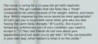 The nurse is caring for a 12-year-old girl with nephrotic syndrome. The girl confides that she feels like a "freak" compared to her peers because of her weight, edema, and moon face. Which response by the nurse would be most appropriate? A)"Let's put you in touch with some other girls who are also having the same body changes." B)"Luckily, this is just a temporary, unfortunate part of your condition; you need to accept it." C)"Your real friends do not care about your appearance and just want you to get well." D)"You are beautiful in your own way; what matters is what is on the inside."