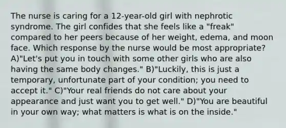 The nurse is caring for a 12-year-old girl with nephrotic syndrome. The girl confides that she feels like a "freak" compared to her peers because of her weight, edema, and moon face. Which response by the nurse would be most appropriate? A)"Let's put you in touch with some other girls who are also having the same body changes." B)"Luckily, this is just a temporary, unfortunate part of your condition; you need to accept it." C)"Your real friends do not care about your appearance and just want you to get well." D)"You are beautiful in your own way; what matters is what is on the inside."