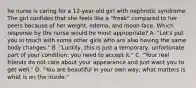 he nurse is caring for a 12-year-old girl with nephrotic syndrome. The girl confides that she feels like a "freak" compared to her peers because of her weight, edema, and moon face. Which response by the nurse would be most appropriate? A. "Let's put you in touch with some other girls who are also having the same body changes." B. "Luckily, this is just a temporary, unfortunate part of your condition; you need to accept it." C. "Your real friends do not care about your appearance and just want you to get well." D. "You are beautiful in your own way; what matters is what is on the inside."