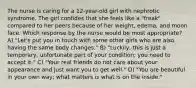 The nurse is caring for a 12-year-old girl with nephrotic syndrome. The girl confides that she feels like a "freak" compared to her peers because of her weight, edema, and moon face. Which response by the nurse would be most appropriate? A) "Let's put you in touch with some other girls who are also having the same body changes." B) "Luckily, this is just a temporary, unfortunate part of your condition; you need to accept it." C) "Your real friends do not care about your appearance and just want you to get well." D) "You are beautiful in your own way; what matters is what is on the inside."