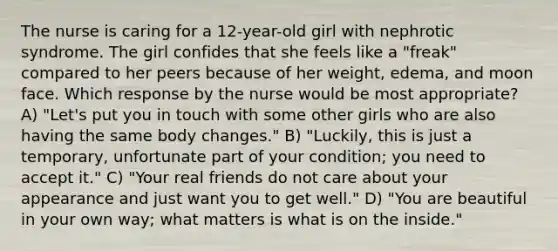 The nurse is caring for a 12-year-old girl with nephrotic syndrome. The girl confides that she feels like a "freak" compared to her peers because of her weight, edema, and moon face. Which response by the nurse would be most appropriate? A) "Let's put you in touch with some other girls who are also having the same body changes." B) "Luckily, this is just a temporary, unfortunate part of your condition; you need to accept it." C) "Your real friends do not care about your appearance and just want you to get well." D) "You are beautiful in your own way; what matters is what is on the inside."