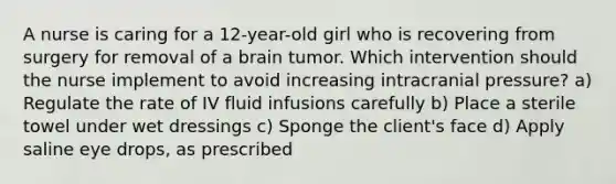 A nurse is caring for a 12-year-old girl who is recovering from surgery for removal of a brain tumor. Which intervention should the nurse implement to avoid increasing intracranial pressure? a) Regulate the rate of IV fluid infusions carefully b) Place a sterile towel under wet dressings c) Sponge the client's face d) Apply saline eye drops, as prescribed