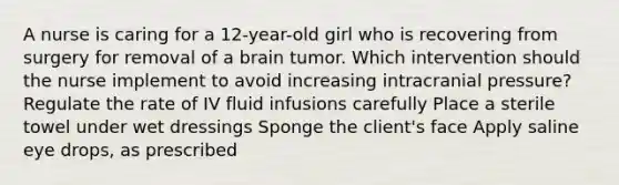 A nurse is caring for a 12-year-old girl who is recovering from surgery for removal of a brain tumor. Which intervention should the nurse implement to avoid increasing intracranial pressure? Regulate the rate of IV fluid infusions carefully Place a sterile towel under wet dressings Sponge the client's face Apply saline eye drops, as prescribed