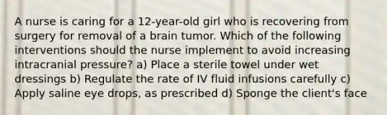 A nurse is caring for a 12-year-old girl who is recovering from surgery for removal of a brain tumor. Which of the following interventions should the nurse implement to avoid increasing intracranial pressure? a) Place a sterile towel under wet dressings b) Regulate the rate of IV fluid infusions carefully c) Apply saline eye drops, as prescribed d) Sponge the client's face