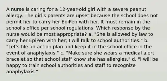 A nurse is caring for a 12-year-old girl with a severe peanut allergy. The girl's parents are upset because the school does not permit her to carry her EpiPen with her. It must remain in the school's office per school regulations. Which response by the nurse would be most appropriate? a. "She is allowed by law to carry her EpiPen with her; I will talk to school authorities." b. "Let's file an action plan and keep it in the school office in the event of anaphylaxis." c. "Make sure she wears a medical alert bracelet so that school staff know she has allergies." d. "I will be happy to train school authorities and staff to recognize anaphylaxis."