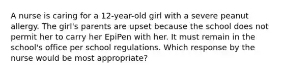 A nurse is caring for a 12-year-old girl with a severe peanut allergy. The girl's parents are upset because the school does not permit her to carry her EpiPen with her. It must remain in the school's office per school regulations. Which response by the nurse would be most appropriate?