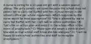 A nurse is caring for a 12-year-old girl with a severe peanut allergy. The girl's parents are upset because the school does not permit her to carry her EpiPen with her. It must remain in the school's office per school regulations. Which response by the nurse would be most appropriate? A) "She is allowed by law to carry her EpiPen with her; I will talk to school authorities." B) "Let's file an action plan and keep it in the school office in the event of anaphylaxis." C) "Make sure she wears a medical alert bracelet so that school staff know she has allergies." D) "I will be happy to train school authorities and staff to recognize anaphylaxis."