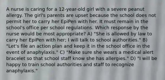 A nurse is caring for a 12-year-old girl with a severe peanut allergy. The girl's parents are upset because the school does not permit her to carry her EpiPen with her. It must remain in the school's office per school regulations. Which response by the nurse would be most appropriate? A) "She is allowed by law to carry her EpiPen with her; I will talk to school authorities." B) "Let's file an action plan and keep it in the school office in the event of anaphylaxis." C) "Make sure she wears a medical alert bracelet so that school staff know she has allergies." D) "I will be happy to train school authorities and staff to recognize anaphylaxis."