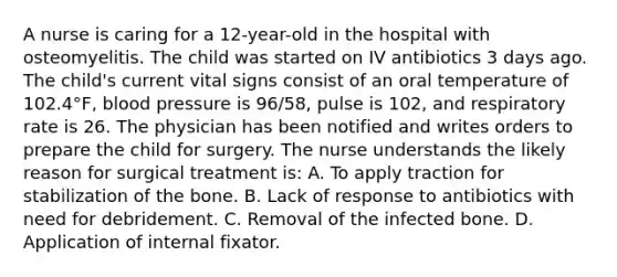 A nurse is caring for a 12-year-old in the hospital with osteomyelitis. The child was started on IV antibiotics 3 days ago. The child's current vital signs consist of an oral temperature of 102.4°F, blood pressure is 96/58, pulse is 102, and respiratory rate is 26. The physician has been notified and writes orders to prepare the child for surgery. The nurse understands the likely reason for surgical treatment is: A. To apply traction for stabilization of the bone. B. Lack of response to antibiotics with need for debridement. C. Removal of the infected bone. D. Application of internal fixator.