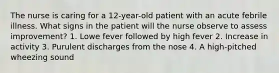 The nurse is caring for a 12-year-old patient with an acute febrile illness. What signs in the patient will the nurse observe to assess improvement? 1. Lowe fever followed by high fever 2. Increase in activity 3. Purulent discharges from the nose 4. A high-pitched wheezing sound