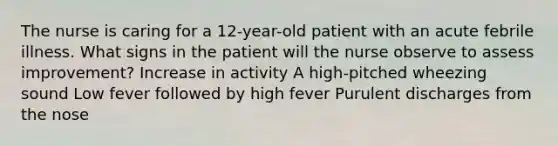 The nurse is caring for a 12-year-old patient with an acute febrile illness. What signs in the patient will the nurse observe to assess improvement? Increase in activity A high-pitched wheezing sound Low fever followed by high fever Purulent discharges from the nose