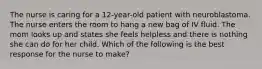 The nurse is caring for a 12-year-old patient with neuroblastoma. The nurse enters the room to hang a new bag of IV fluid. The mom looks up and states she feels helpless and there is nothing she can do for her child. Which of the following is the best response for the nurse to make?