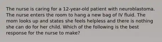 The nurse is caring for a 12-year-old patient with neuroblastoma. The nurse enters the room to hang a new bag of IV fluid. The mom looks up and states she feels helpless and there is nothing she can do for her child. Which of the following is the best response for the nurse to make?