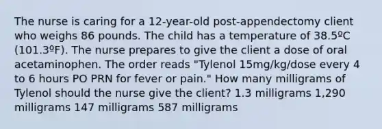 The nurse is caring for a 12-year-old post-appendectomy client who weighs 86 pounds. The child has a temperature of 38.5ºC (101.3ºF). The nurse prepares to give the client a dose of oral acetaminophen. The order reads "Tylenol 15mg/kg/dose every 4 to 6 hours PO PRN for fever or pain." How many milligrams of Tylenol should the nurse give the client? 1.3 milligrams 1,290 milligrams 147 milligrams 587 milligrams