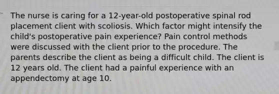 The nurse is caring for a 12-year-old postoperative spinal rod placement client with scoliosis. Which factor might intensify the child's postoperative pain experience? Pain control methods were discussed with the client prior to the procedure. The parents describe the client as being a difficult child. The client is 12 years old. The client had a painful experience with an appendectomy at age 10.