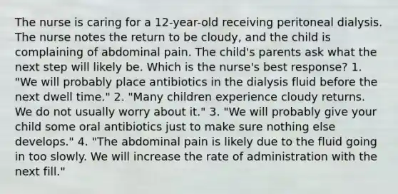 The nurse is caring for a 12-year-old receiving peritoneal dialysis. The nurse notes the return to be cloudy, and the child is complaining of abdominal pain. The child's parents ask what the next step will likely be. Which is the nurse's best response? 1. "We will probably place antibiotics in the dialysis fluid before the next dwell time." 2. "Many children experience cloudy returns. We do not usually worry about it." 3. "We will probably give your child some oral antibiotics just to make sure nothing else develops." 4. "The abdominal pain is likely due to the fluid going in too slowly. We will increase the rate of administration with the next fill."