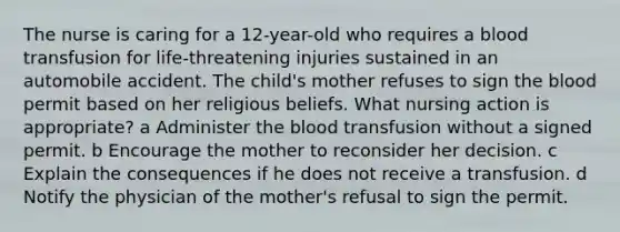 The nurse is caring for a 12-year-old who requires a blood transfusion for life-threatening injuries sustained in an automobile accident. The child's mother refuses to sign the blood permit based on her religious beliefs. What nursing action is appropriate? a Administer the blood transfusion without a signed permit. b Encourage the mother to reconsider her decision. c Explain the consequences if he does not receive a transfusion. d Notify the physician of the mother's refusal to sign the permit.