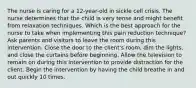 The nurse is caring for a 12-year-old in sickle cell crisis. The nurse determines that the child is very tense and might benefit from relaxation techniques. Which is the best approach for the nurse to take when implementing this pain reduction technique? Ask parents and visitors to leave the room during this intervention. Close the door to the client's room, dim the lights, and close the curtains before beginning. Allow the television to remain on during this intervention to provide distraction for the client. Begin the intervention by having the child breathe in and out quickly 10 times.