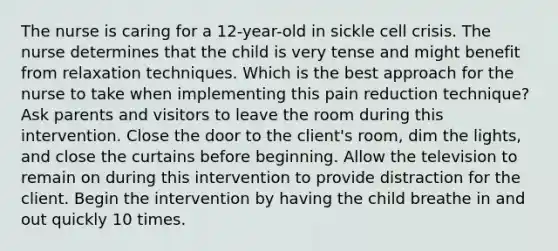 The nurse is caring for a 12-year-old in sickle cell crisis. The nurse determines that the child is very tense and might benefit from relaxation techniques. Which is the best approach for the nurse to take when implementing this pain reduction technique? Ask parents and visitors to leave the room during this intervention. Close the door to the client's room, dim the lights, and close the curtains before beginning. Allow the television to remain on during this intervention to provide distraction for the client. Begin the intervention by having the child breathe in and out quickly 10 times.