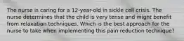 The nurse is caring for a 12-year-old in sickle cell crisis. The nurse determines that the child is very tense and might benefit from relaxation techniques. Which is the best approach for the nurse to take when implementing this pain reduction technique?