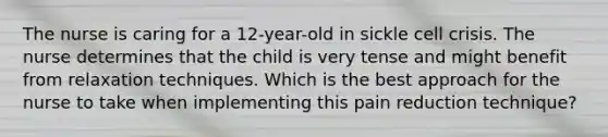 The nurse is caring for a 12-year-old in sickle cell crisis. The nurse determines that the child is very tense and might benefit from relaxation techniques. Which is the best approach for the nurse to take when implementing this pain reduction technique?