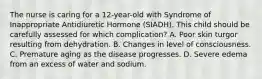 The nurse is caring for a 12-year-old with Syndrome of Inappropriate Antidiuretic Hormone (SIADH). This child should be carefully assessed for which complication? A. Poor skin turgor resulting from dehydration. B. Changes in level of consciousness. C. Premature aging as the disease progresses. D. Severe edema from an excess of water and sodium.