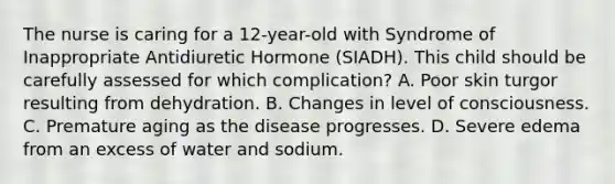 The nurse is caring for a 12-year-old with Syndrome of Inappropriate Antidiuretic Hormone (SIADH). This child should be carefully assessed for which complication? A. Poor skin turgor resulting from dehydration. B. Changes in level of consciousness. C. Premature aging as the disease progresses. D. Severe edema from an excess of water and sodium.