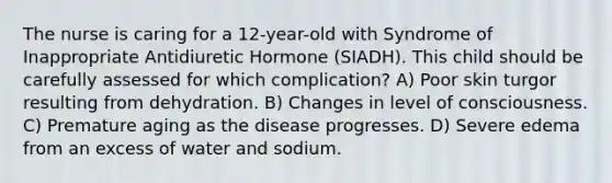 The nurse is caring for a 12-year-old with Syndrome of Inappropriate Antidiuretic Hormone (SIADH). This child should be carefully assessed for which complication? A) Poor skin turgor resulting from dehydration. B) Changes in level of consciousness. C) Premature aging as the disease progresses. D) Severe edema from an excess of water and sodium.