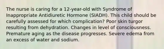 The nurse is caring for a 12-year-old with Syndrome of Inappropriate Antidiuretic Hormone (SIADH). This child should be carefully assessed for which complication? Poor skin turgor resulting from dehydration. Changes in level of consciousness. Premature aging as the disease progresses. Severe edema from an excess of water and sodium.