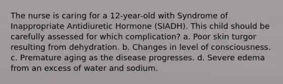 The nurse is caring for a 12-year-old with Syndrome of Inappropriate Antidiuretic Hormone (SIADH). This child should be carefully assessed for which complication? a. Poor skin turgor resulting from dehydration. b. Changes in level of consciousness. c. Premature aging as the disease progresses. d. Severe edema from an excess of water and sodium.