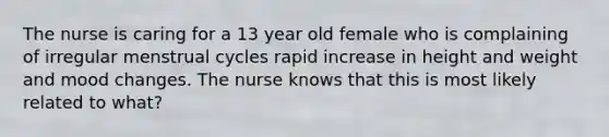 The nurse is caring for a 13 year old female who is complaining of irregular menstrual cycles rapid increase in height and weight and mood changes. The nurse knows that this is most likely related to what?