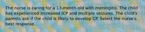 The nurse is caring for a 13-month-old with meningitis. The child has experienced increased ICP and multiple seizures. The child's parents ask if the child is likely to develop CP. Select the nurse's best response.